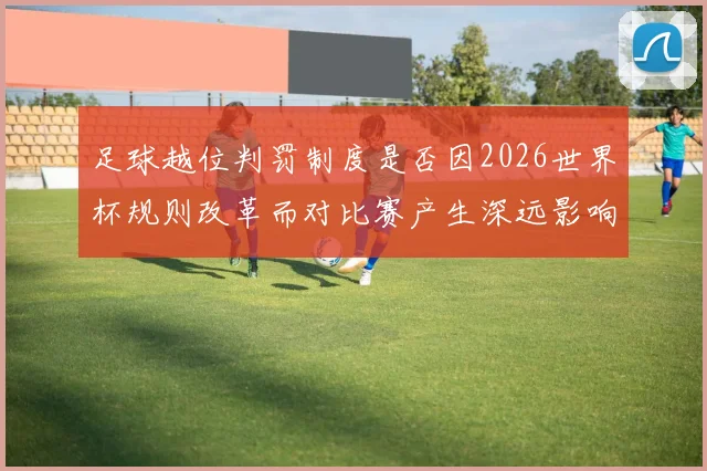 足球越位判罚制度是否因2026世界杯规则改革而对比赛产生深远影响