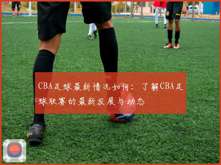 CBA足球最新情况如何：了解CBA足球联赛的最新发展与动态