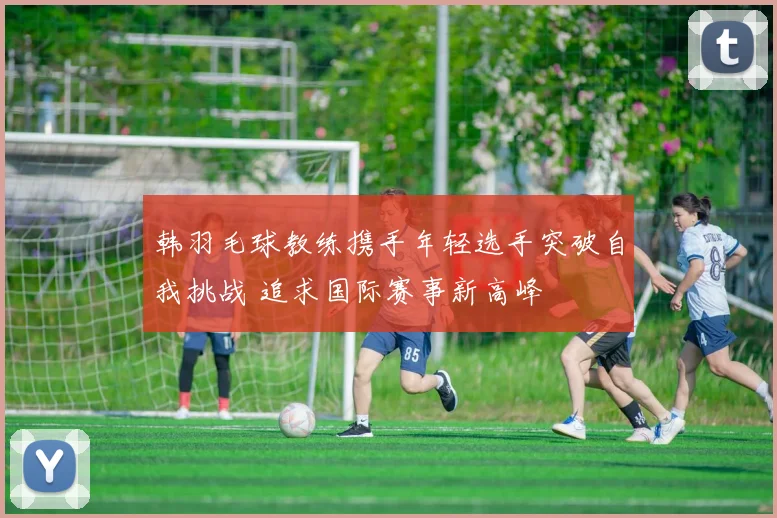 韩羽毛球教练携手年轻选手突破自我挑战 追求国际赛事新高峰